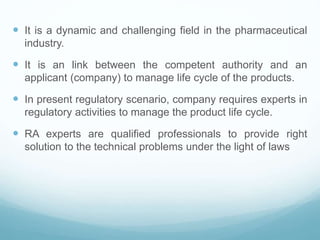  It is a dynamic and challenging field in the pharmaceutical
industry.
 It is an link between the competent authority and an
applicant (company) to manage life cycle of the products.
 In present regulatory scenario, company requires experts in
regulatory activities to manage the product life cycle.
 RA experts are qualified professionals to provide right
solution to the technical problems under the light of laws
 