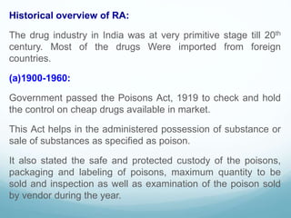 Historical overview of RA:
The drug industry in India was at very primitive stage till 20th
century. Most of the drugs Were imported from foreign
countries.
(a)1900-1960:
Government passed the Poisons Act, 1919 to check and hold
the control on cheap drugs available in market.
This Act helps in the administered possession of substance or
sale of substances as specified as poison.
It also stated the safe and protected custody of the poisons,
packaging and labeling of poisons, maximum quantity to be
sold and inspection as well as examination of the poison sold
by vendor during the year.
 