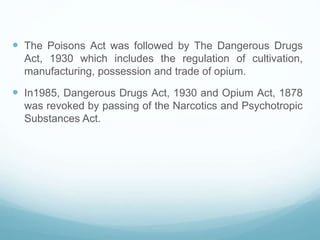  The Poisons Act was followed by The Dangerous Drugs
Act, 1930 which includes the regulation of cultivation,
manufacturing, possession and trade of opium.
 In1985, Dangerous Drugs Act, 1930 and Opium Act, 1878
was revoked by passing of the Narcotics and Psychotropic
Substances Act.
 
