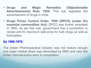  Drugs and Magic Remedies (Objectionable
Advertisements) Rule, 1955: This rule regulates the
advertisement of drugs in India.
 Drugs Prices Control Order, 1955 (DPCO) (under the
essential commodities Act): DPCO was further amended
in 1995. As per this rule, government has a jurisdiction to
review and fix maximum sale price for bulk drugs as well as
formulation.
(b) 1960-1970:
The Indian Pharmaceutical industry was not mature enough
and major market share was dominated by MNC and very few
Indian manufacturers were in competition.
 