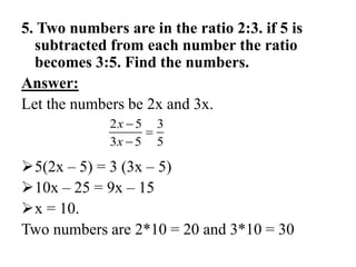 5. Two numbers are in the ratio 2:3. if 5 is
subtracted from each number the ratio
becomes 3:5. Find the numbers.
Answer:
Let the numbers be 2x and 3x.
5(2x – 5) = 3 (3x – 5)
10x – 25 = 9x – 15
x = 10.
Two numbers are 2*10 = 20 and 3*10 = 30
2 5 3
3 5 5
x
x



 