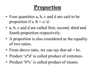Proportion
• Four quantities a, b, c and d are said to be
proportion if a /b = c/ d.
• a, b, c and d are called first, second, third and
fourth proportion respectively.
• A proportion is also considered as the equality
of two ratios.
• From above ratio, we can say that ad = bc.
• Product ‘a*d’ is called product of extremes.
• Product ‘b*c’ is called product of means.
 