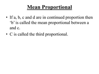 Mean Proportional
• If a, b, c and d are in continued proportion then
‘b’ is called the mean proportional between a
and c.
• C is called the third proportional.
 