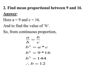 2. Find mean proportional between 9 and 16.
Answer:
Here a = 9 and c = 16.
And to find the value of ‘b’.
So, from continuous proportion,
2
2
2
*
9 *16
144
12
a b
b c
b a c
b
b
b




 
 