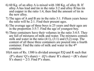 6) 60 Kg. of an alloy A is mixed with 100 Kg. of alloy B. If
alloy A has lead and tin in the ratio 3:2 and alloy B has tin
and copper in the ratio 1:4, then find the amount of tin in
the new alloy.
7) The ages of A and B are in the ratio 3:1. Fifteen years hence
the ratio will be 2:1. Find their present ages.
8) The average age of three boys is 25 years and their ages are
in the proportion 3:5:7. Find the age of youngest boy.
9) Three containers have their volumes in the ratio 3:4:5. They
are full of mixtures of milk and water. The mixtures contain
milk and water in the ratio (4:1), (3:1) and (5;2) resp. The
content of all these three containers are poured into a fourth
container. Find the ratio of milk and water in the 4th
container.
10)A sum of Rs. 1300 is divided amongst P,Q and R such that
(P’s share/ Q’s share) = (Q’s share/ R’s share) = (R’s share/
S’s share) = 2/3. Find P’s share.
 