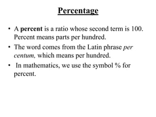 Percentage
• A percent is a ratio whose second term is 100.
Percent means parts per hundred.
• The word comes from the Latin phrase per
centum, which means per hundred.
• In mathematics, we use the symbol % for
percent.
 