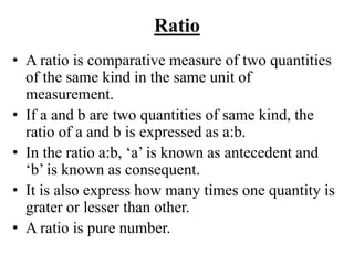 Ratio
• A ratio is comparative measure of two quantities
of the same kind in the same unit of
measurement.
• If a and b are two quantities of same kind, the
ratio of a and b is expressed as a:b.
• In the ratio a:b, ‘a’ is known as antecedent and
‘b’ is known as consequent.
• It is also express how many times one quantity is
grater or lesser than other.
• A ratio is pure number.
 