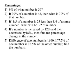 Percentage:
1) 9% of what number is 36?
2) If 30% of a number is 48, then what is 70% of
that number.
3) If 1/5 of a number is 25 less then 1/4 of a same
number . what will be 3/2 of number.
4) If a number is increased by 12% and then
decreased by18% , then find net percentage
change in the number.
5) Difference of two numbers is 1660. If 7.5% of
one number is 12.5% of the other number, find
the numbers.
 