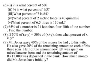 (6) (i) 2 is what percent of 50?
(ii) ½ is what percent of 1/3?
(iii)What percent of 7 is 84?
(iv)What percent of 2 metric tones is 40 quintals?
(v)What percent of 6.5 litres is 130 ml.?
(7) 65% of a number is 21 less than four-fifth of the number
. Find the number.
(8) If 50% of (x-y) = 30% of (x+y), then what percent of x
is y?
(9) Mr. Jones gave 40% of the money he had , to his wife.
He also gave 20% of the remaining amount to each of his
three sons. Half of the amount now left was spent on
miscellaneous item and the remaining amount of
Rs.12,000 was deposited in the bank. How much money
did Mr. Jones have initially?
 