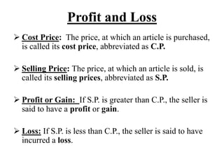 Profit and Loss
 Cost Price: The price, at which an article is purchased,
is called its cost price, abbreviated as C.P.
 Selling Price: The price, at which an article is sold, is
called its selling prices, abbreviated as S.P.
 Profit or Gain: If S.P. is greater than C.P., the seller is
said to have a profit or gain.
 Loss: If S.P. is less than C.P., the seller is said to have
incurred a loss.
 