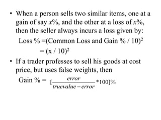 • When a person sells two similar items, one at a
gain of say x%, and the other at a loss of x%,
then the seller always incurs a loss given by:
Loss % =(Common Loss and Gain % / 10)2
= (x / 10)2
• If a trader professes to sell his goods at cost
price, but uses false weights, then
Gain % = [ *100]%
error
truevalue error
 