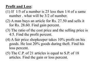 Profit and Loss:
(1) If 1/5 of a number is 25 less then 1/4 of a same
number . what will be 3/2 of number.
(2) A man buys an article for Rs. 27.50 and sells it
for Rs. 28.60. Find gain percent.
(3) The ratio of the cost price and the selling price is
4:5. Find the profit percent.
(4) A fair price shopkeeper takes 10% profit on his
goods. He lost 20% goods during theft. Find his
loss percent.
(5) The C.P. of 21 articles is equal to S.P. of 18
articles. Find the gain or loss percent.
 
