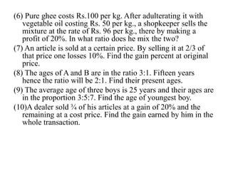 (6) Pure ghee costs Rs.100 per kg. After adulterating it with
vegetable oil costing Rs. 50 per kg., a shopkeeper sells the
mixture at the rate of Rs. 96 per kg., there by making a
profit of 20%. In what ratio does he mix the two?
(7) An article is sold at a certain price. By selling it at 2/3 of
that price one losses 10%. Find the gain percent at original
price.
(8) The ages of A and B are in the ratio 3:1. Fifteen years
hence the ratio will be 2:1. Find their present ages.
(9) The average age of three boys is 25 years and their ages are
in the proportion 3:5:7. Find the age of youngest boy.
(10)A dealer sold ¾ of his articles at a gain of 20% and the
remaining at a cost price. Find the gain earned by him in the
whole transaction.
 