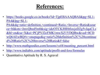 References:
• https://books.google.co.in/books?id=TjpEBAAAQBAJ&pg=SL1-
PA4&lpg=SL1-
PA4&dq=ratio+definition,+continued+Ratio,+Inverse+Ratio&sour
ce=bl&ots=JmvQbzd5m0&sig=idcOTCKJHHtfswjoD2g5vJquCLs
&hl=en&sa=X&ei=PCjPVJ2cFMK1mwXZ1YDQBw&ved=0CD
wQ6AEwBQ#v=onepage&q=ratio%20definition%2C%20continue
d%20Ratio%2C%20Inverse%20Ratio&f=false
• http://www.mathgoodies.com/lessons/vol4/meaning_percent.html
• http://www.indiabix.com/aptitude/profit-and-loss/formulas
• Quantitative Aptitude by R. S. Agraval
 