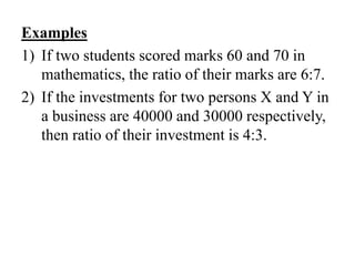 Examples
1) If two students scored marks 60 and 70 in
mathematics, the ratio of their marks are 6:7.
2) If the investments for two persons X and Y in
a business are 40000 and 30000 respectively,
then ratio of their investment is 4:3.
 
