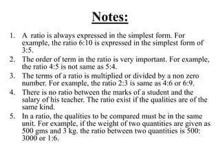 Notes:
1. A ratio is always expressed in the simplest form. For
example, the ratio 6:10 is expressed in the simplest form of
3:5.
2. The order of term in the ratio is very important. For example,
the ratio 4:5 is not same as 5:4.
3. The terms of a ratio is multiplied or divided by a non zero
number. For example, the ratio 2:3 is same as 4:6 or 6:9.
4. There is no ratio between the marks of a student and the
salary of his teacher. The ratio exist if the qualities are of the
same kind.
5. In a ratio, the qualities to be compared must be in the same
unit. For example, if the weight of two quantities are given as
500 gms and 3 kg. the ratio between two quantities is 500:
3000 or 1:6.
 