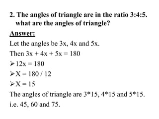 2. The angles of triangle are in the ratio 3:4:5.
what are the angles of triangle?
Answer:
Let the angles be 3x, 4x and 5x.
Then 3x + 4x + 5x = 180
12x = 180
X = 180 / 12
X = 15
The angles of triangle are 3*15, 4*15 and 5*15.
i.e. 45, 60 and 75.
 