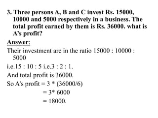 3. Three persons A, B and C invest Rs. 15000,
10000 and 5000 respectively in a business. The
total profit earned by them is Rs. 36000. what is
A’s profit?
Answer:
Their investment are in the ratio 15000 : 10000 :
5000
i.e.15 : 10 : 5 i.e.3 : 2 : 1.
And total profit is 36000.
So A’s profit = 3 * (36000/6)
= 3* 6000
= 18000.
 