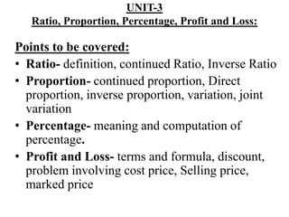 UNIT-3
Ratio, Proportion, Percentage, Profit and Loss:
Points to be covered:
• Ratio- definition, continued Ratio, Inverse Ratio
• Proportion- continued proportion, Direct
proportion, inverse proportion, variation, joint
variation
• Percentage- meaning and computation of
percentage.
• Profit and Loss- terms and formula, discount,
problem involving cost price, Selling price,
marked price
 