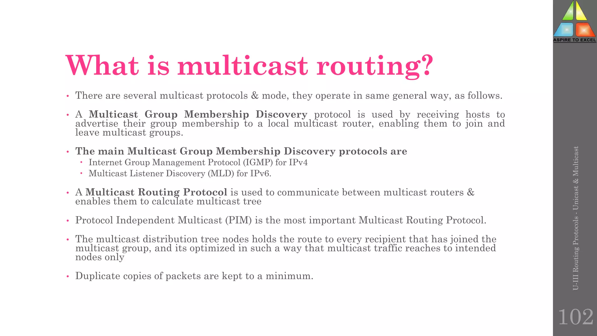 What is multicast routing?
• There are several multicast protocols & mode, they operate in same general way, as follows.
• A Multicast Group Membership Discovery protocol is used by receiving hosts to
advertise their group membership to a local multicast router, enabling them to join and
leave multicast groups.
• The main Multicast Group Membership Discovery protocols are
 Internet Group Management Protocol (IGMP) for IPv4
 Multicast Listener Discovery (MLD) for IPv6.
• A Multicast Routing Protocol is used to communicate between multicast routers &
enables them to calculate multicast tree
• Protocol Independent Multicast (PIM) is the most important Multicast Routing Protocol.
• The multicast distribution tree nodes holds the route to every recipient that has joined the
multicast group, and its optimized in such a way that multicast traffic reaches to intended
nodes only
• Duplicate copies of packets are kept to a minimum.
U-III
Routing
Protocols
-
Unicast
&
Multicast
102
 