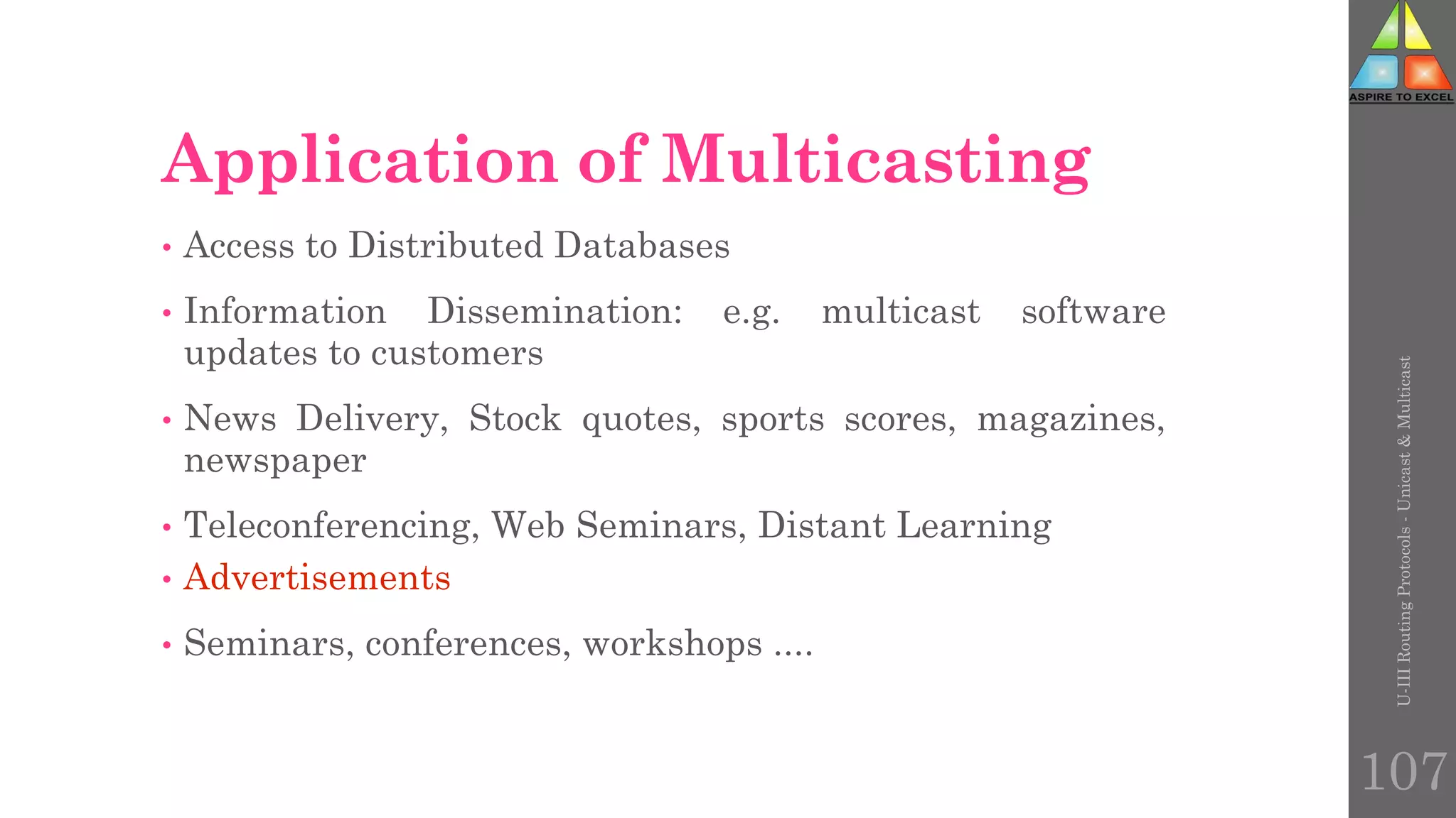 107
Application of Multicasting
• Access to Distributed Databases
• Information Dissemination: e.g. multicast software
updates to customers
• News Delivery, Stock quotes, sports scores, magazines,
newspaper
• Teleconferencing, Web Seminars, Distant Learning
• Advertisements
• Seminars, conferences, workshops ....
U-III
Routing
Protocols
-
Unicast
&
Multicast
 