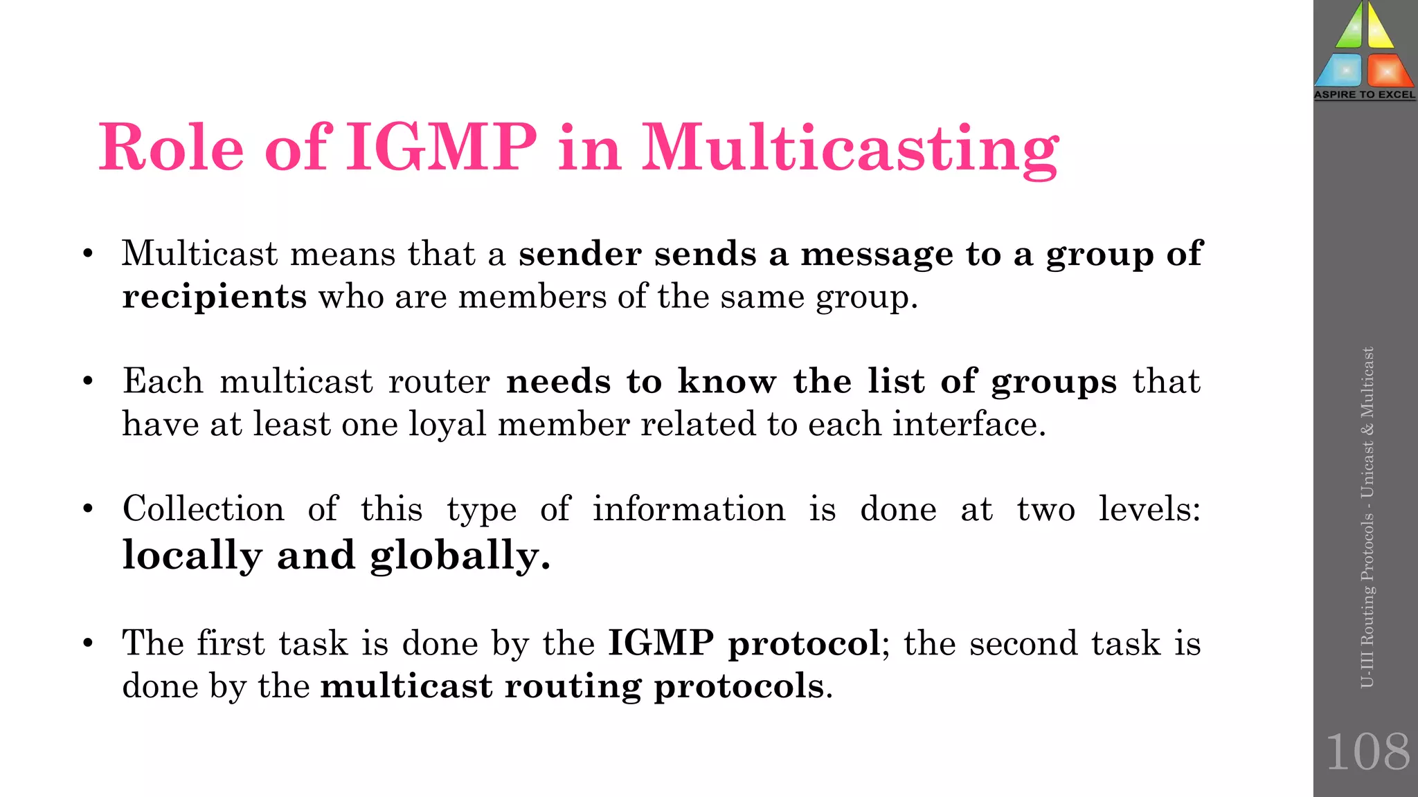 • Multicast means that a sender sends a message to a group of
recipients who are members of the same group.
• Each multicast router needs to know the list of groups that
have at least one loyal member related to each interface.
• Collection of this type of information is done at two levels:
locally and globally.
• The first task is done by the IGMP protocol; the second task is
done by the multicast routing protocols.
Role of IGMP in Multicasting
U-III
Routing
Protocols
-
Unicast
&
Multicast
108
 