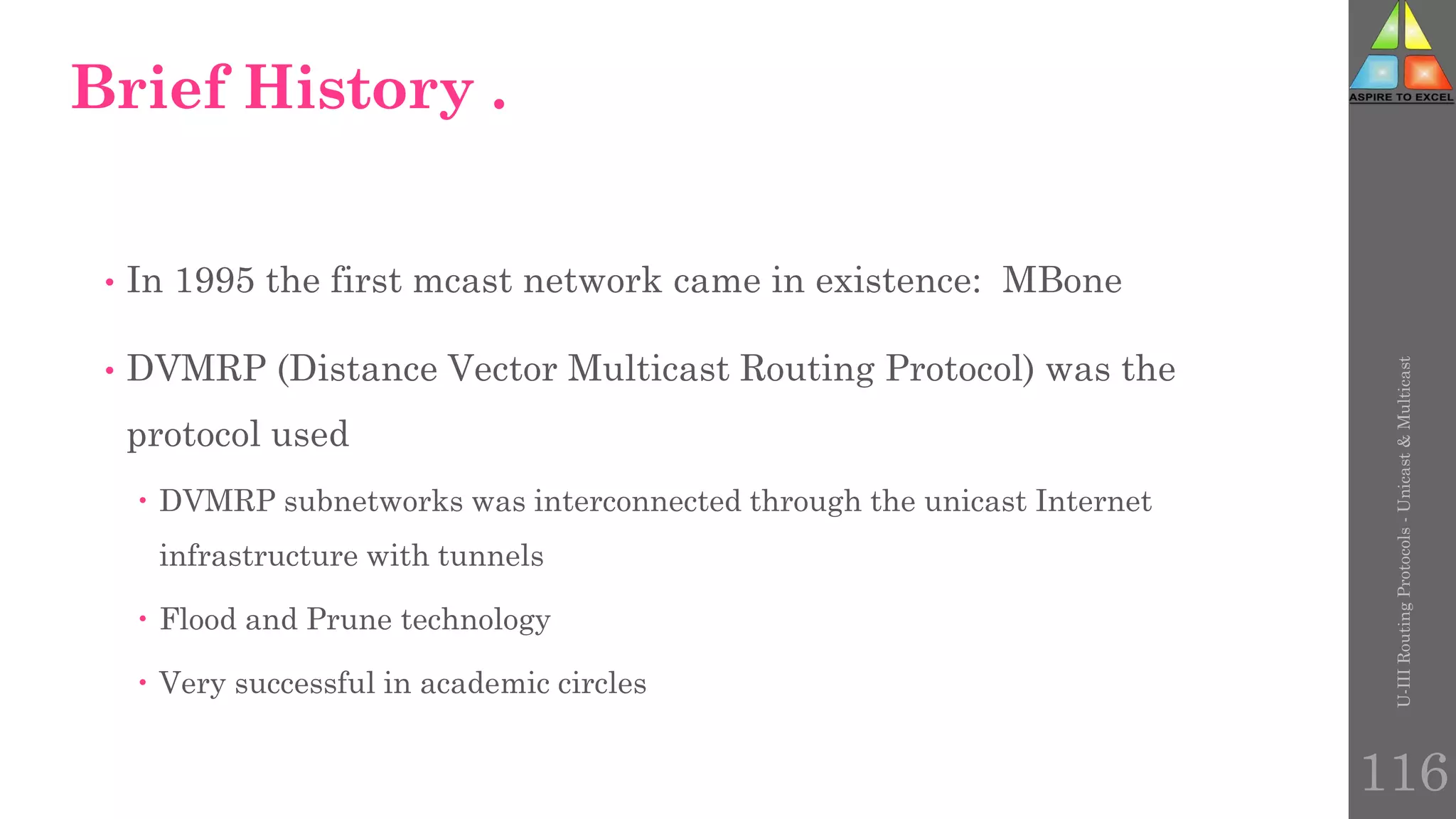 Brief History .
• In 1995 the first mcast network came in existence: MBone
• DVMRP (Distance Vector Multicast Routing Protocol) was the
protocol used
 DVMRP subnetworks was interconnected through the unicast Internet
infrastructure with tunnels
 Flood and Prune technology
 Very successful in academic circles
U-III
Routing
Protocols
-
Unicast
&
Multicast
116
 