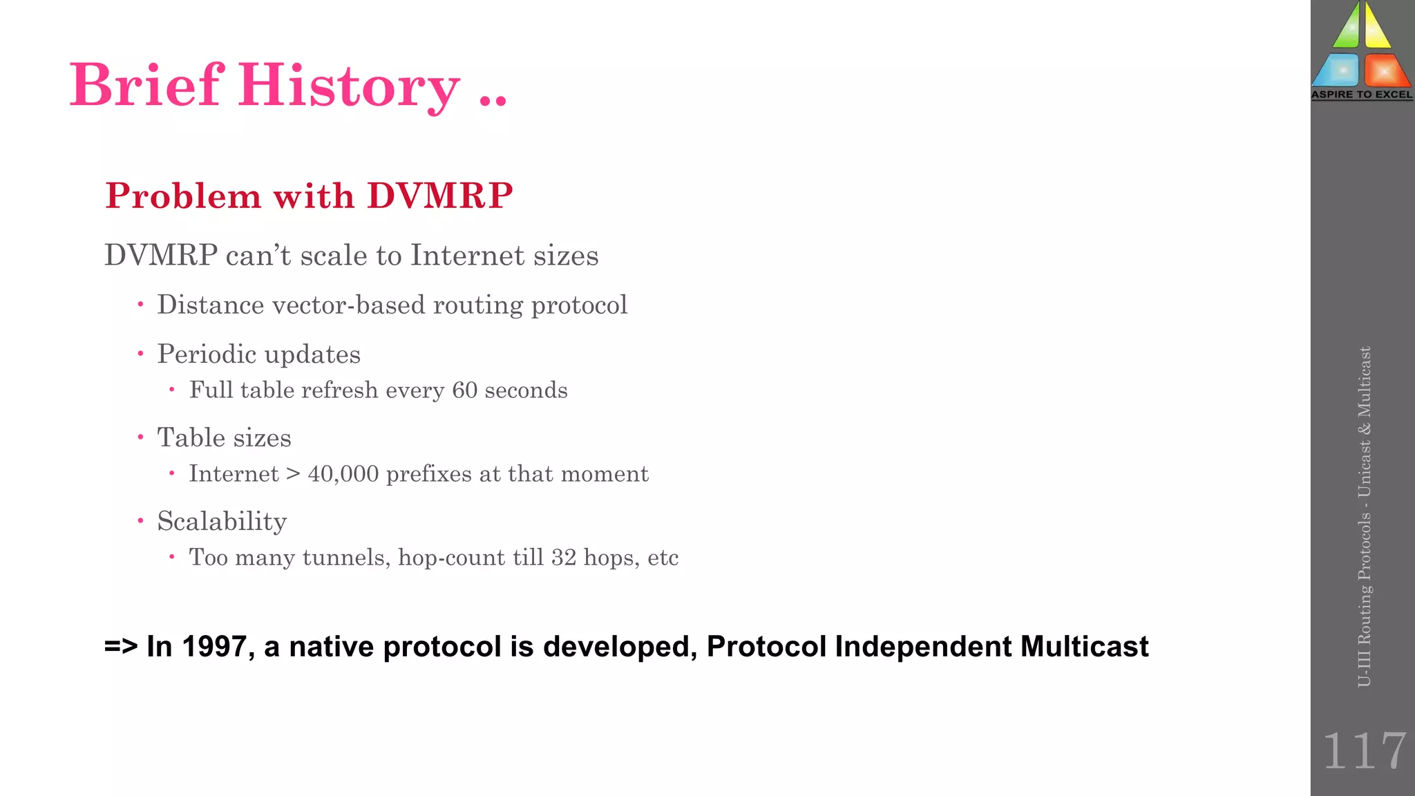 Problem with DVMRP
DVMRP can’t scale to Internet sizes
 Distance vector-based routing protocol
 Periodic updates
 Full table refresh every 60 seconds
 Table sizes
 Internet > 40,000 prefixes at that moment
 Scalability
 Too many tunnels, hop-count till 32 hops, etc
=> In 1997, a native protocol is developed, Protocol Independent Multicast
Brief History ..
U-III
Routing
Protocols
-
Unicast
&
Multicast
117
 