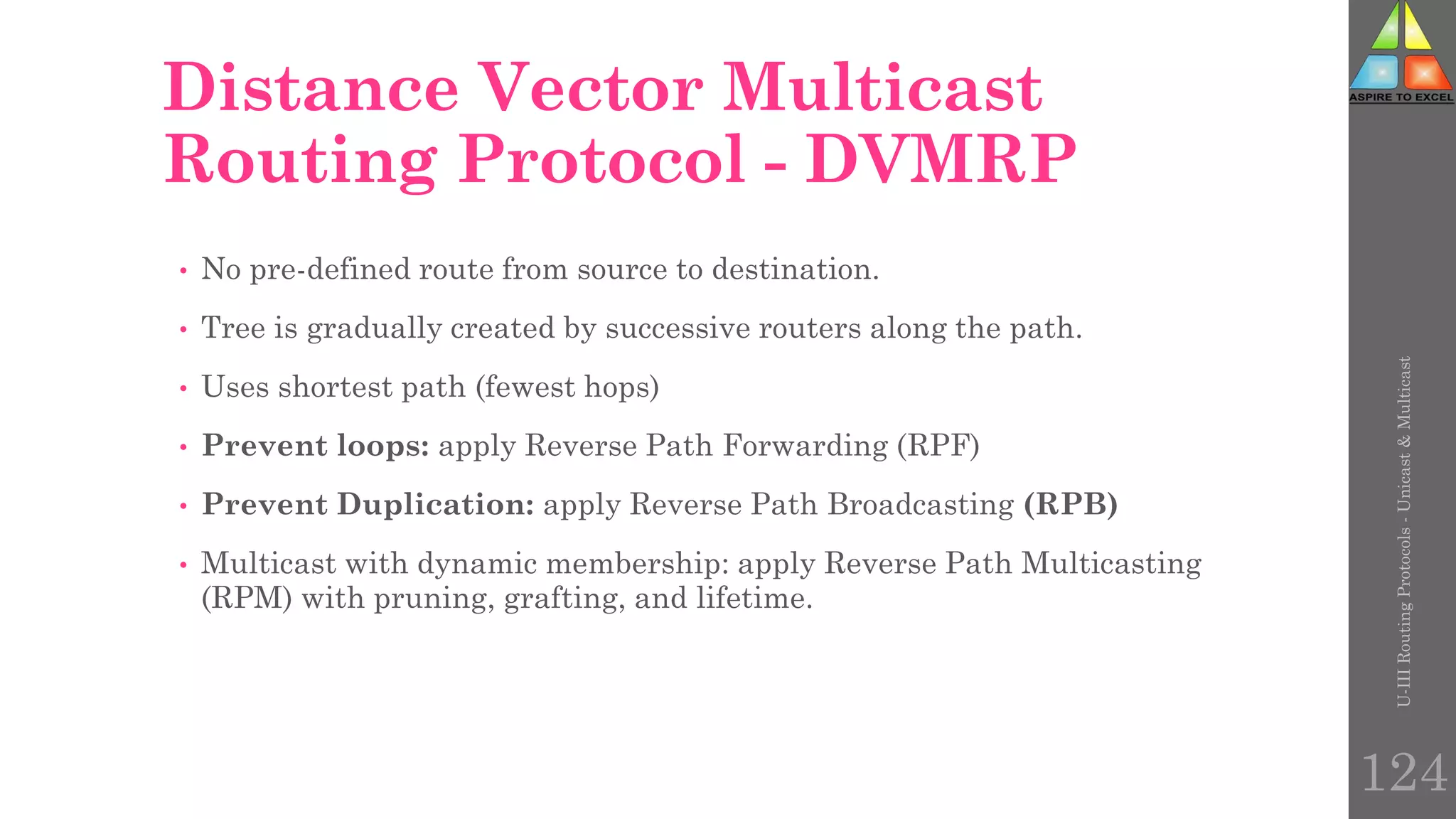 124
Distance Vector Multicast
Routing Protocol - DVMRP
• No pre-defined route from source to destination.
• Tree is gradually created by successive routers along the path.
• Uses shortest path (fewest hops)
• Prevent loops: apply Reverse Path Forwarding (RPF)
• Prevent Duplication: apply Reverse Path Broadcasting (RPB)
• Multicast with dynamic membership: apply Reverse Path Multicasting
(RPM) with pruning, grafting, and lifetime.
U-III
Routing
Protocols
-
Unicast
&
Multicast
 