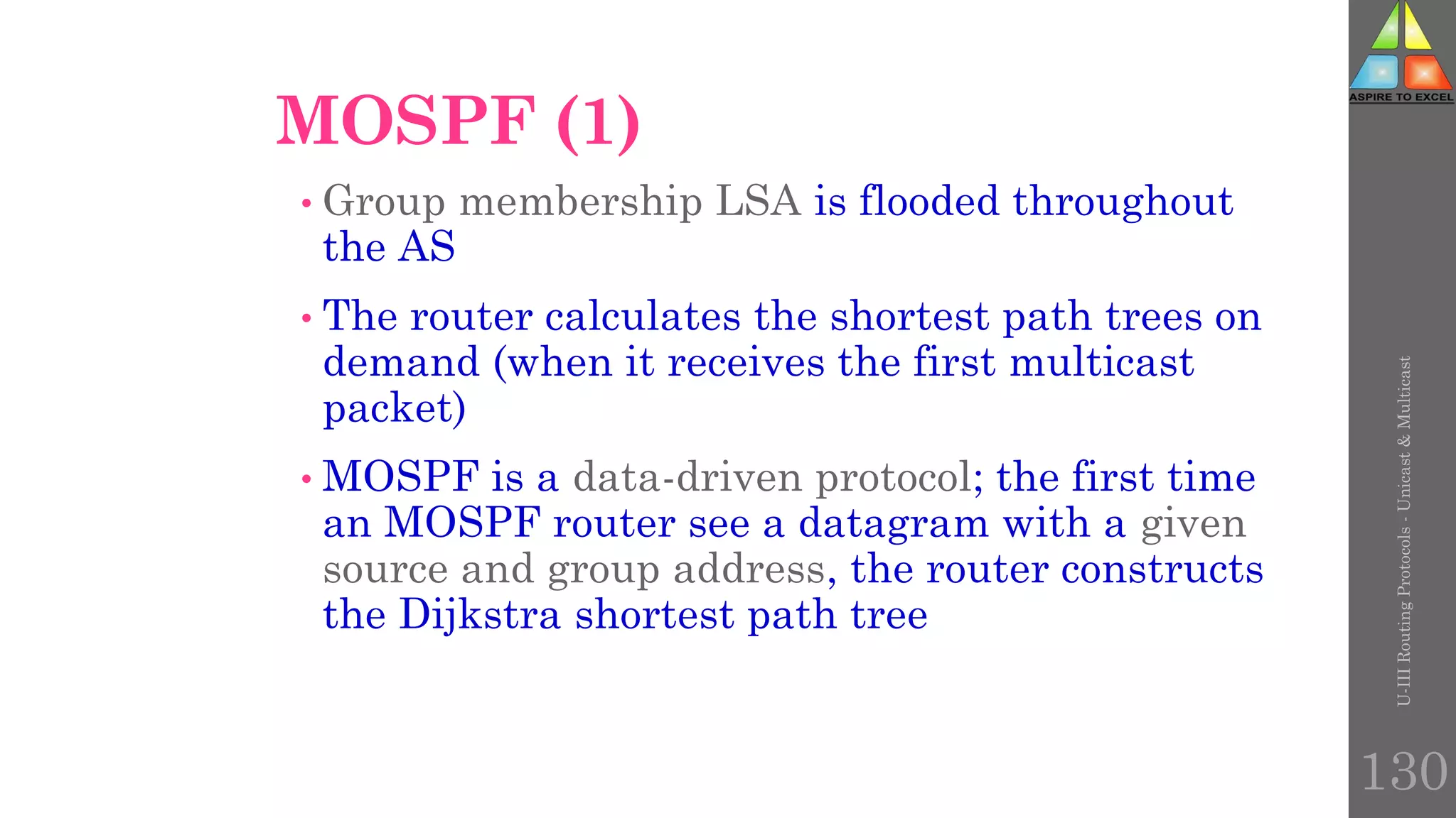 130
MOSPF (1)
• Group membership LSA is flooded throughout
the AS
• The router calculates the shortest path trees on
demand (when it receives the first multicast
packet)
• MOSPF is a data-driven protocol; the first time
an MOSPF router see a datagram with a given
source and group address, the router constructs
the Dijkstra shortest path tree
U-III
Routing
Protocols
-
Unicast
&
Multicast
 