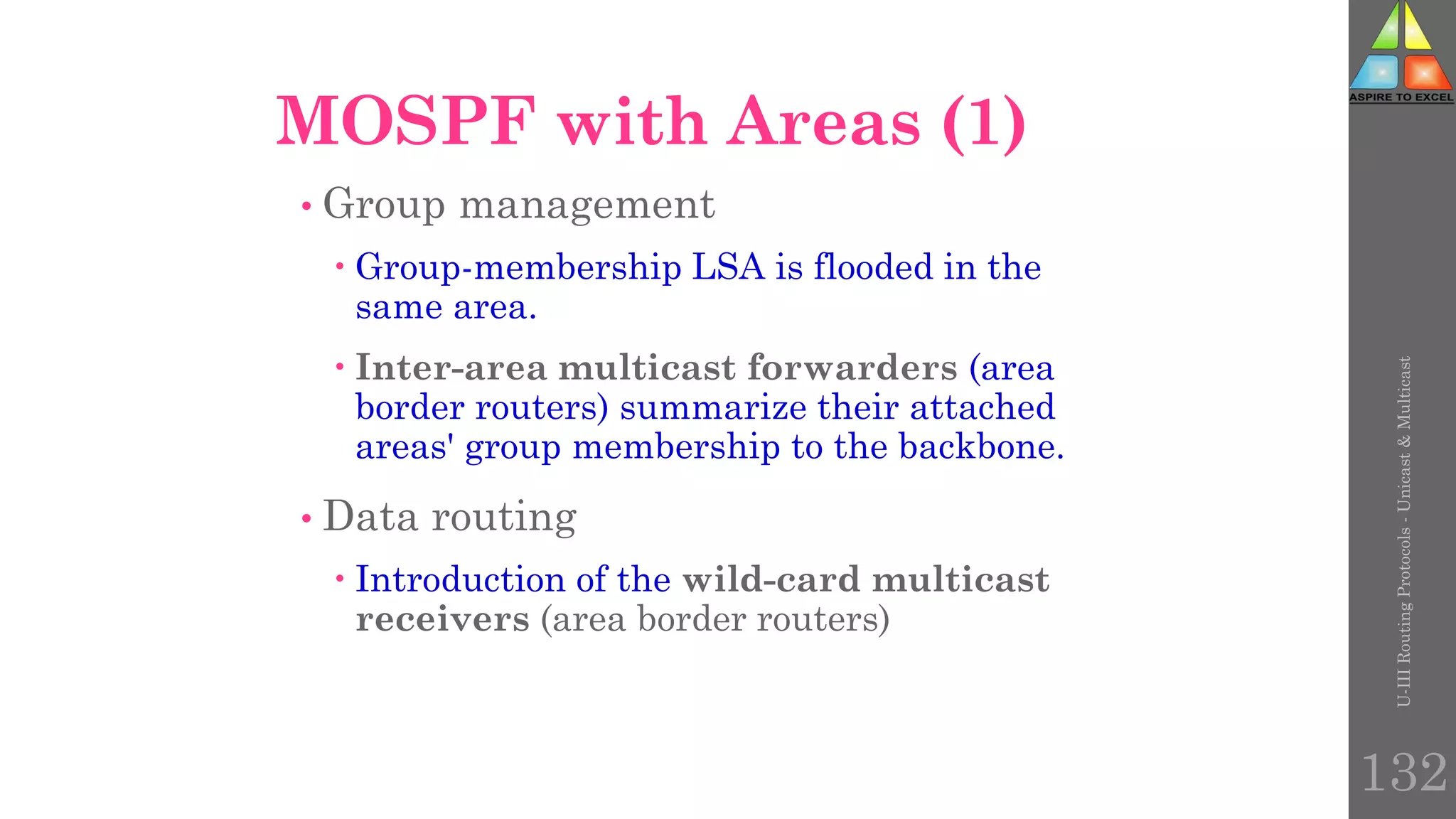 U-III
Routing
Protocols
-
Unicast
&
Multicast
132
MOSPF with Areas (1)
• Group management
 Group-membership LSA is flooded in the
same area.
 Inter-area multicast forwarders (area
border routers) summarize their attached
areas' group membership to the backbone.
• Data routing
 Introduction of the wild-card multicast
receivers (area border routers)
 