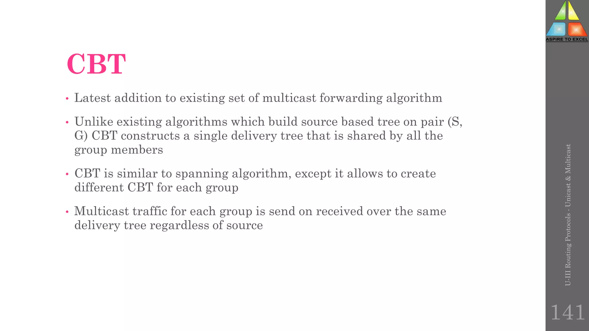 CBT
• Latest addition to existing set of multicast forwarding algorithm
• Unlike existing algorithms which build source based tree on pair (S,
G) CBT constructs a single delivery tree that is shared by all the
group members
• CBT is similar to spanning algorithm, except it allows to create
different CBT for each group
• Multicast traffic for each group is send on received over the same
delivery tree regardless of source
U-III
Routing
Protocols
-
Unicast
&
Multicast
141
 