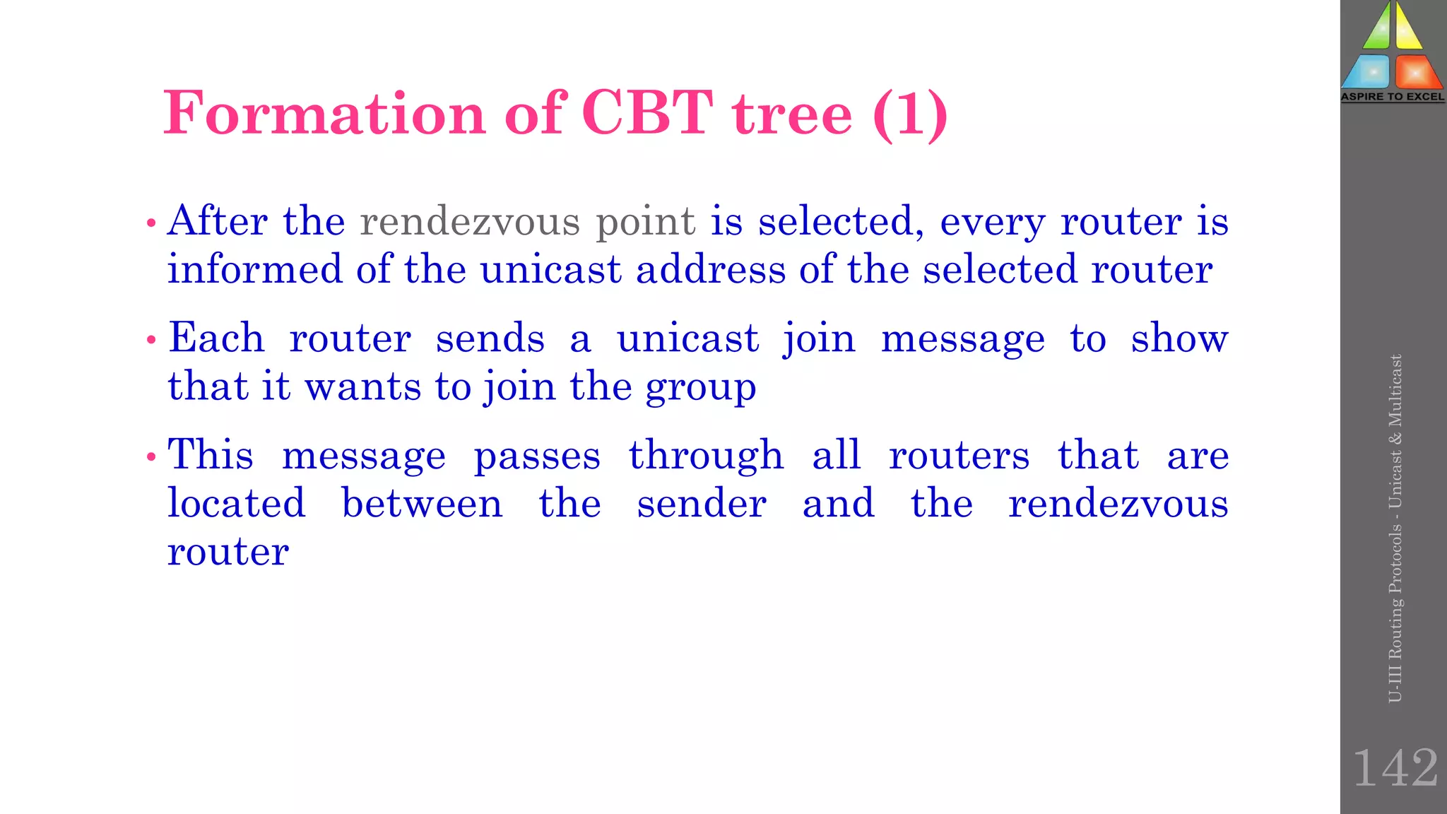 U-III
Routing
Protocols
-
Unicast
&
Multicast
142
Formation of CBT tree (1)
• After the rendezvous point is selected, every router is
informed of the unicast address of the selected router
• Each router sends a unicast join message to show
that it wants to join the group
• This message passes through all routers that are
located between the sender and the rendezvous
router
 