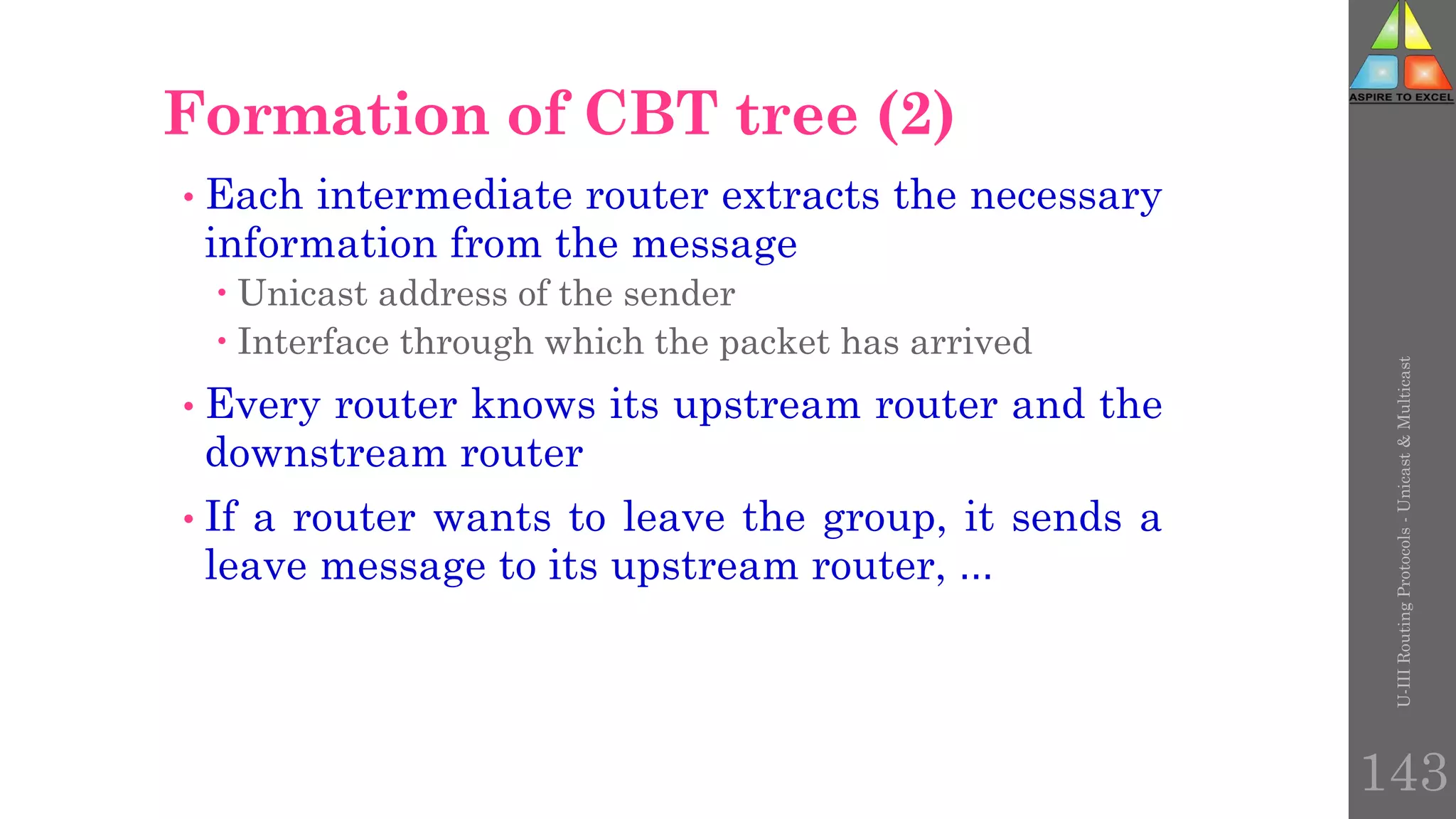 U-III
Routing
Protocols
-
Unicast
&
Multicast
143
• Each intermediate router extracts the necessary
information from the message
 Unicast address of the sender
 Interface through which the packet has arrived
• Every router knows its upstream router and the
downstream router
• If a router wants to leave the group, it sends a
leave message to its upstream router, …
Formation of CBT tree (2)
 