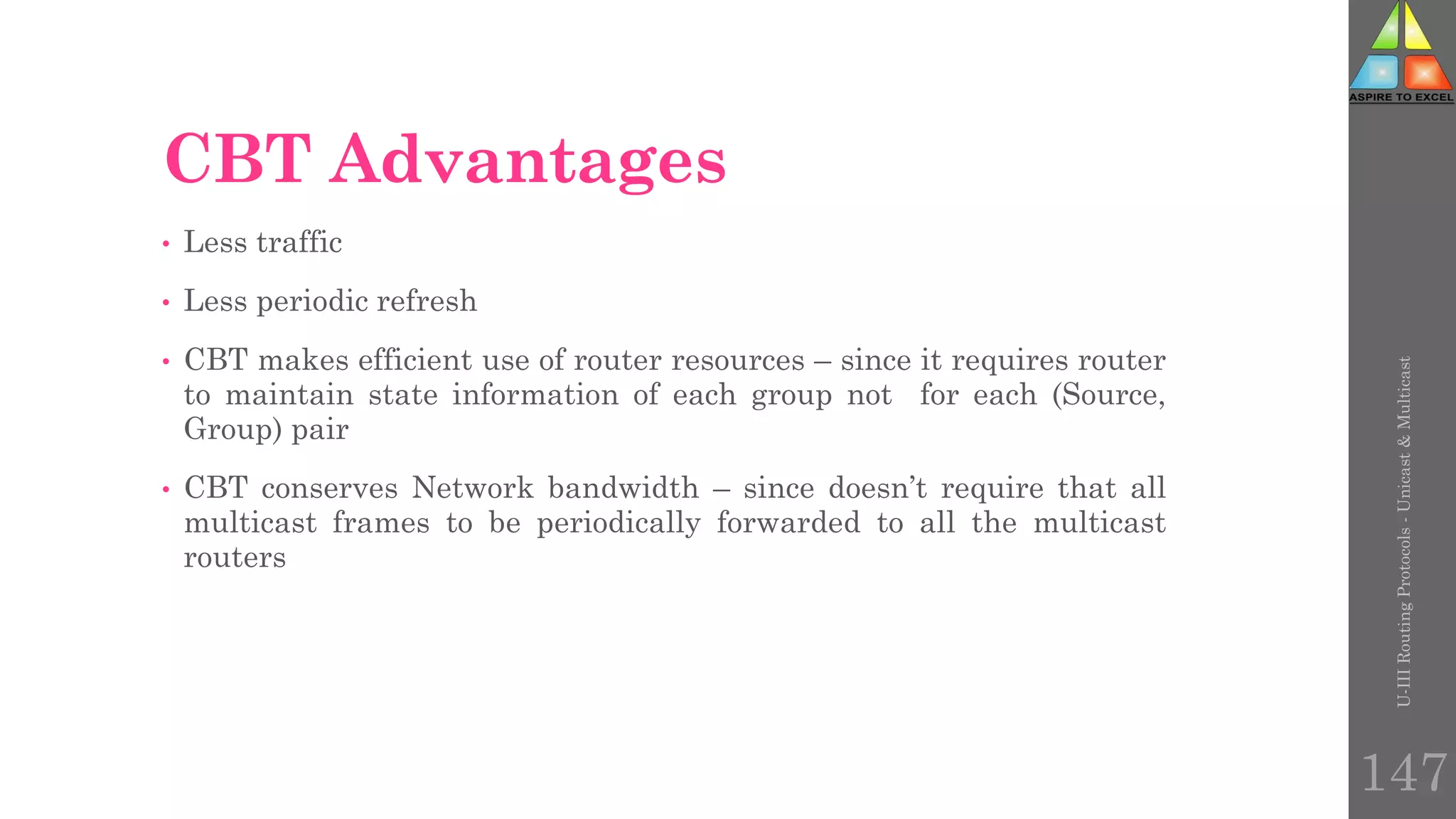 CBT Advantages
• Less traffic
• Less periodic refresh
• CBT makes efficient use of router resources – since it requires router
to maintain state information of each group not for each (Source,
Group) pair
• CBT conserves Network bandwidth – since doesn’t require that all
multicast frames to be periodically forwarded to all the multicast
routers
U-III
Routing
Protocols
-
Unicast
&
Multicast
147
 