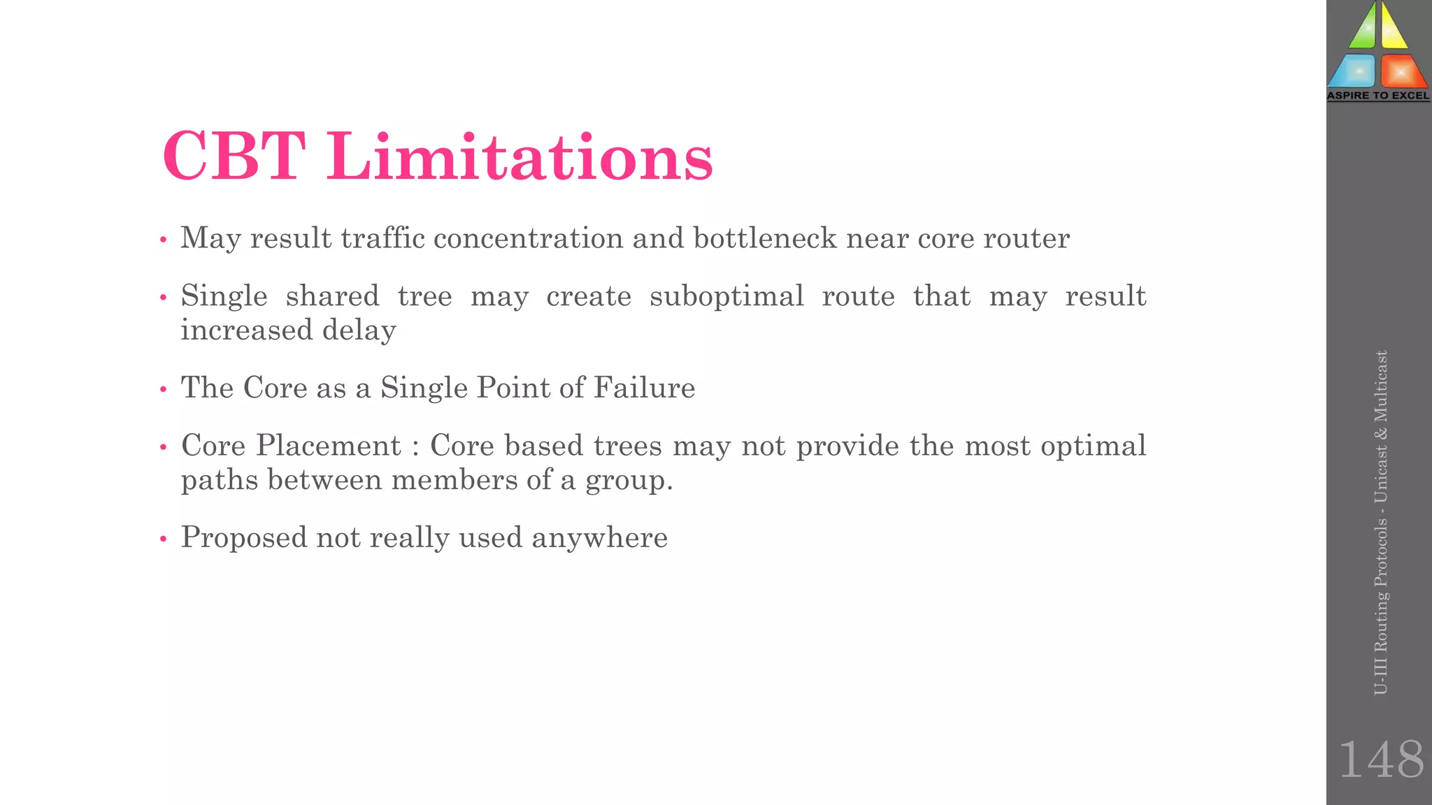 CBT Limitations
• May result traffic concentration and bottleneck near core router
• Single shared tree may create suboptimal route that may result
increased delay
• The Core as a Single Point of Failure
• Core Placement : Core based trees may not provide the most optimal
paths between members of a group.
• Proposed not really used anywhere
U-III
Routing
Protocols
-
Unicast
&
Multicast
148
 