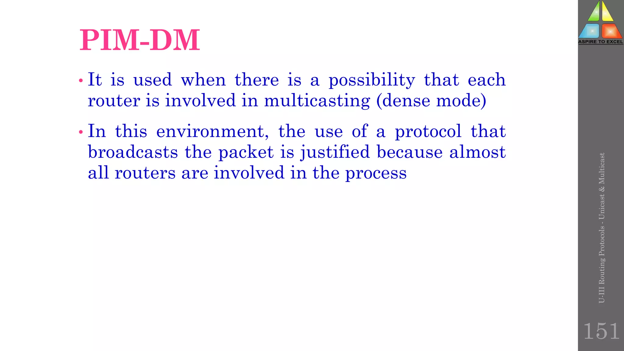 U-III
Routing
Protocols
-
Unicast
&
Multicast
151
PIM-DM
• It is used when there is a possibility that each
router is involved in multicasting (dense mode)
• In this environment, the use of a protocol that
broadcasts the packet is justified because almost
all routers are involved in the process
 