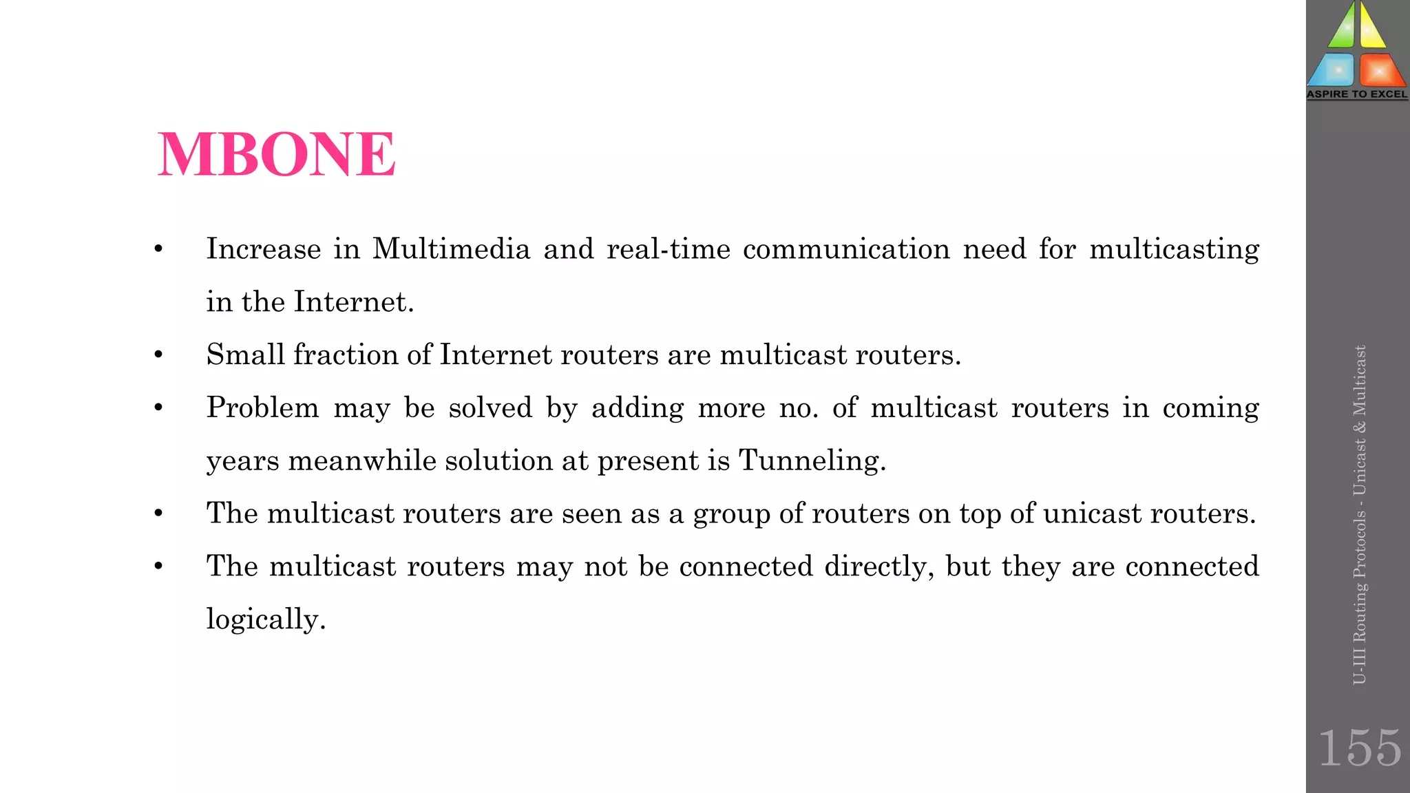 • Increase in Multimedia and real-time communication need for multicasting
in the Internet.
• Small fraction of Internet routers are multicast routers.
• Problem may be solved by adding more no. of multicast routers in coming
years meanwhile solution at present is Tunneling.
• The multicast routers are seen as a group of routers on top of unicast routers.
• The multicast routers may not be connected directly, but they are connected
logically.
MBONE
MBONE
U-III
Routing
Protocols
-
Unicast
&
Multicast
155
 