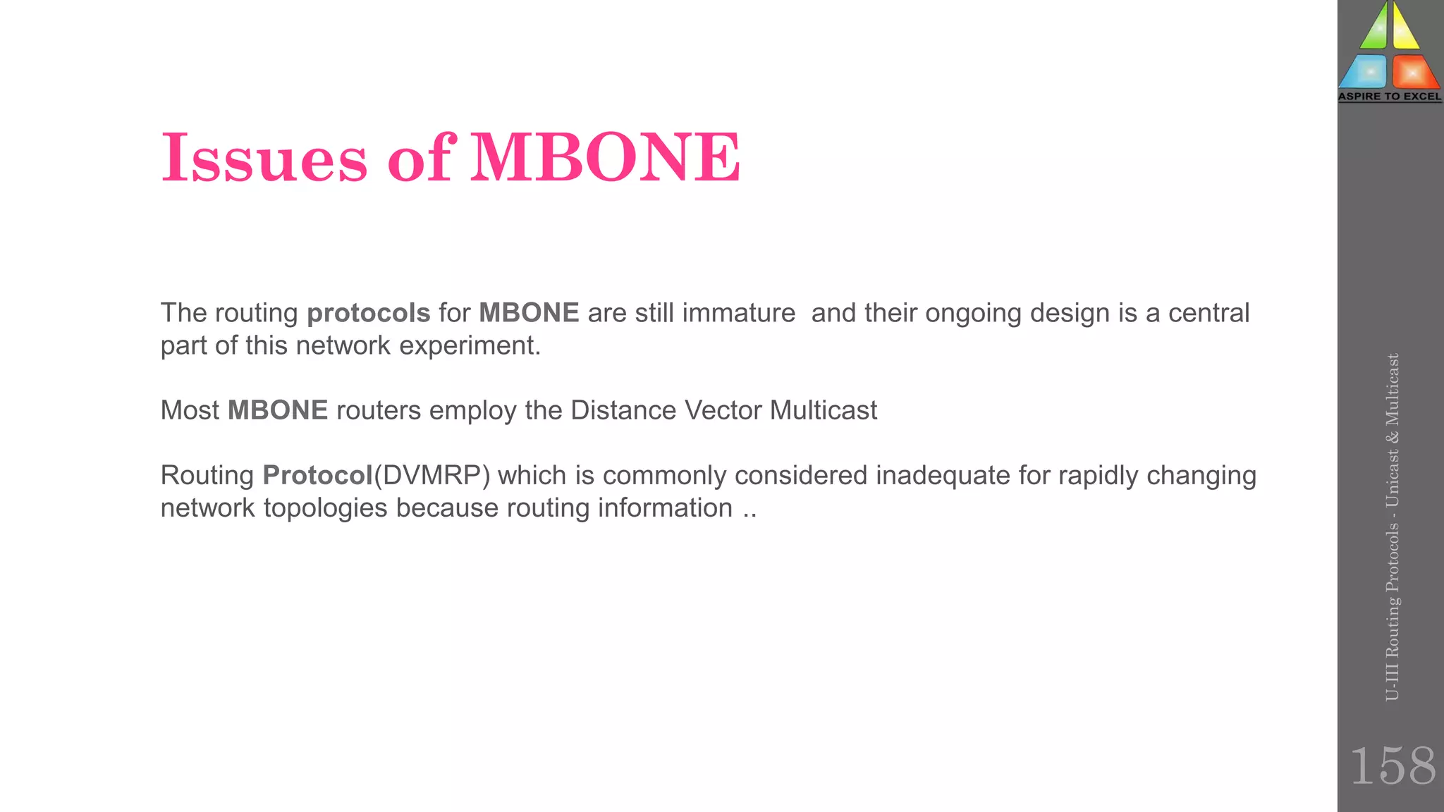 Issues of MBONE
U-III
Routing
Protocols
-
Unicast
&
Multicast
158
The routing protocols for MBONE are still immature and their ongoing design is a central
part of this network experiment.
Most MBONE routers employ the Distance Vector Multicast
Routing Protocol(DVMRP) which is commonly considered inadequate for rapidly changing
network topologies because routing information ..
 