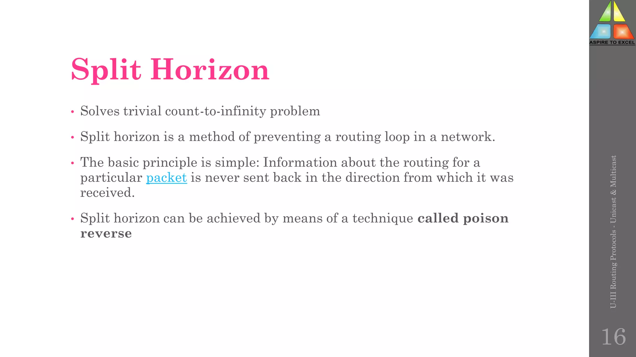 Split Horizon
• Solves trivial count-to-infinity problem
• Split horizon is a method of preventing a routing loop in a network.
• The basic principle is simple: Information about the routing for a
particular packet is never sent back in the direction from which it was
received.
• Split horizon can be achieved by means of a technique called poison
reverse
U-III
Routing
Protocols
-
Unicast
&
Multicast
16
 