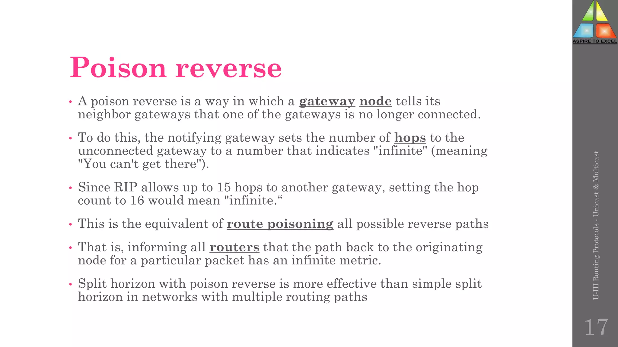 Poison reverse
• A poison reverse is a way in which a gateway node tells its
neighbor gateways that one of the gateways is no longer connected.
• To do this, the notifying gateway sets the number of hops to the
unconnected gateway to a number that indicates "infinite" (meaning
"You can't get there").
• Since RIP allows up to 15 hops to another gateway, setting the hop
count to 16 would mean "infinite.“
• This is the equivalent of route poisoning all possible reverse paths
• That is, informing all routers that the path back to the originating
node for a particular packet has an infinite metric.
• Split horizon with poison reverse is more effective than simple split
horizon in networks with multiple routing paths
U-III
Routing
Protocols
-
Unicast
&
Multicast
17
 
