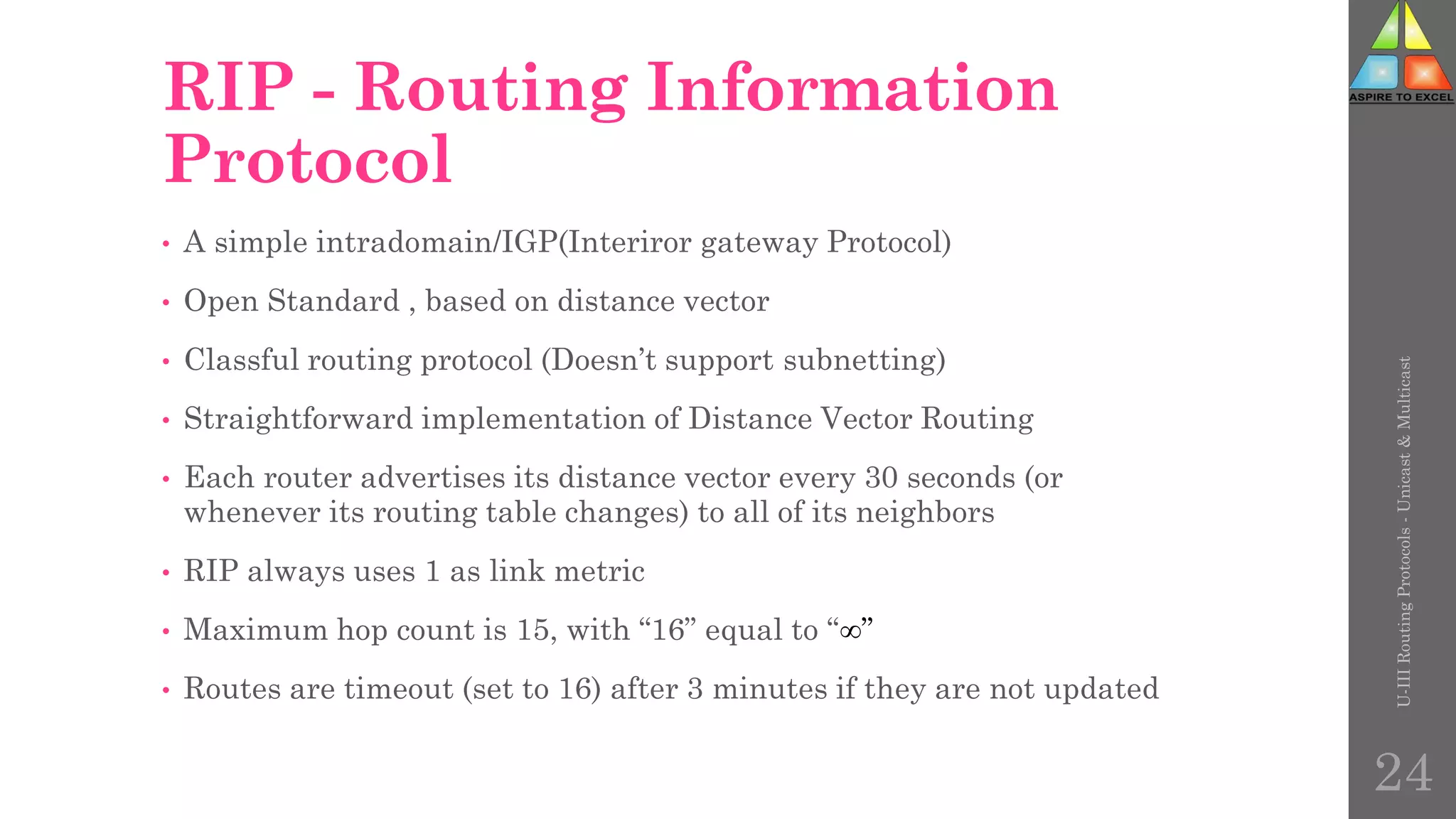 RIP - Routing Information
Protocol
• A simple intradomain/IGP(Interiror gateway Protocol)
• Open Standard , based on distance vector
• Classful routing protocol (Doesn’t support subnetting)
• Straightforward implementation of Distance Vector Routing
• Each router advertises its distance vector every 30 seconds (or
whenever its routing table changes) to all of its neighbors
• RIP always uses 1 as link metric
• Maximum hop count is 15, with “16” equal to “”
• Routes are timeout (set to 16) after 3 minutes if they are not updated
U-III
Routing
Protocols
-
Unicast
&
Multicast
24
 
