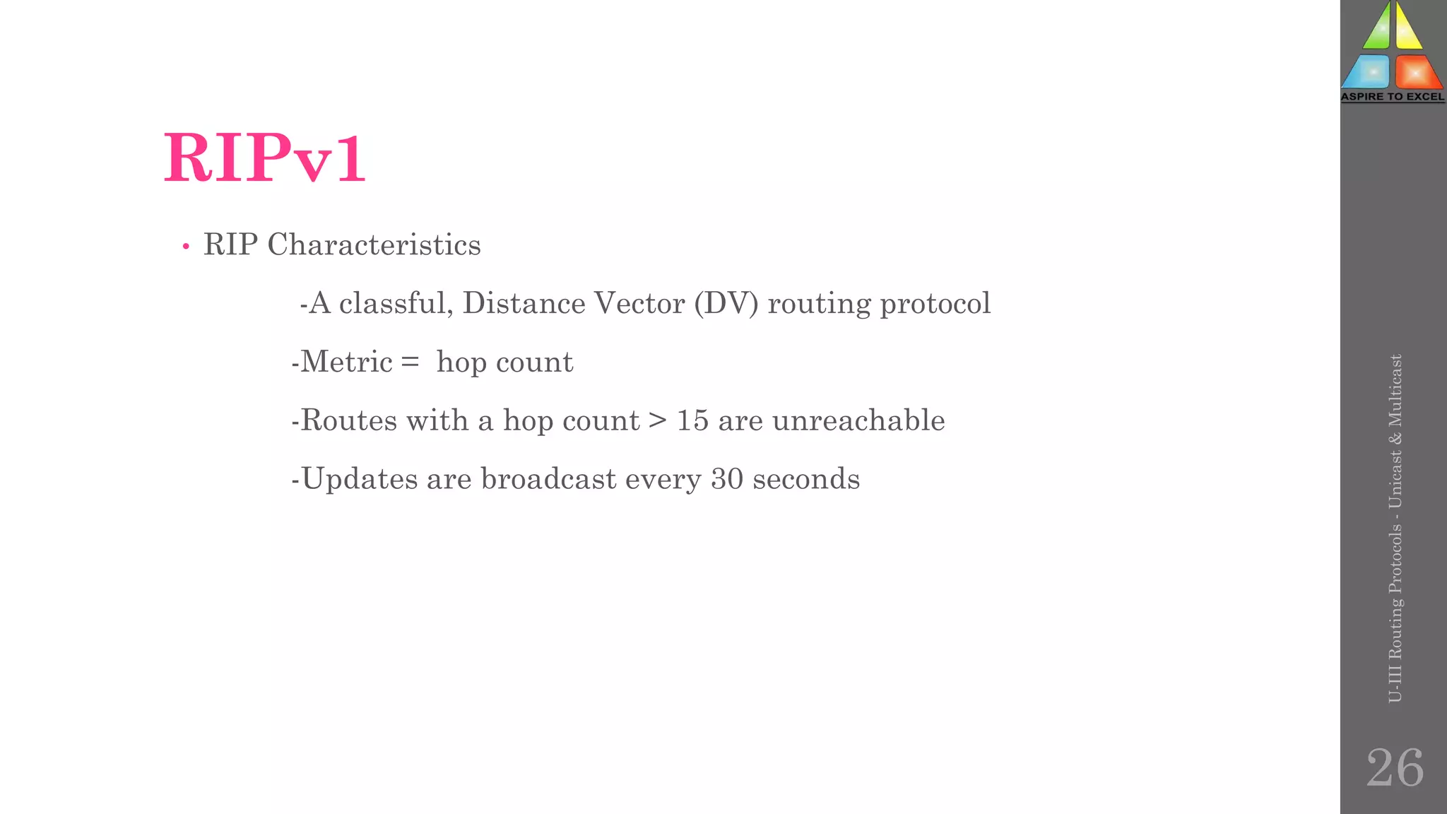 RIPv1
• RIP Characteristics
-A classful, Distance Vector (DV) routing protocol
-Metric = hop count
-Routes with a hop count > 15 are unreachable
-Updates are broadcast every 30 seconds
U-III
Routing
Protocols
-
Unicast
&
Multicast
26
 