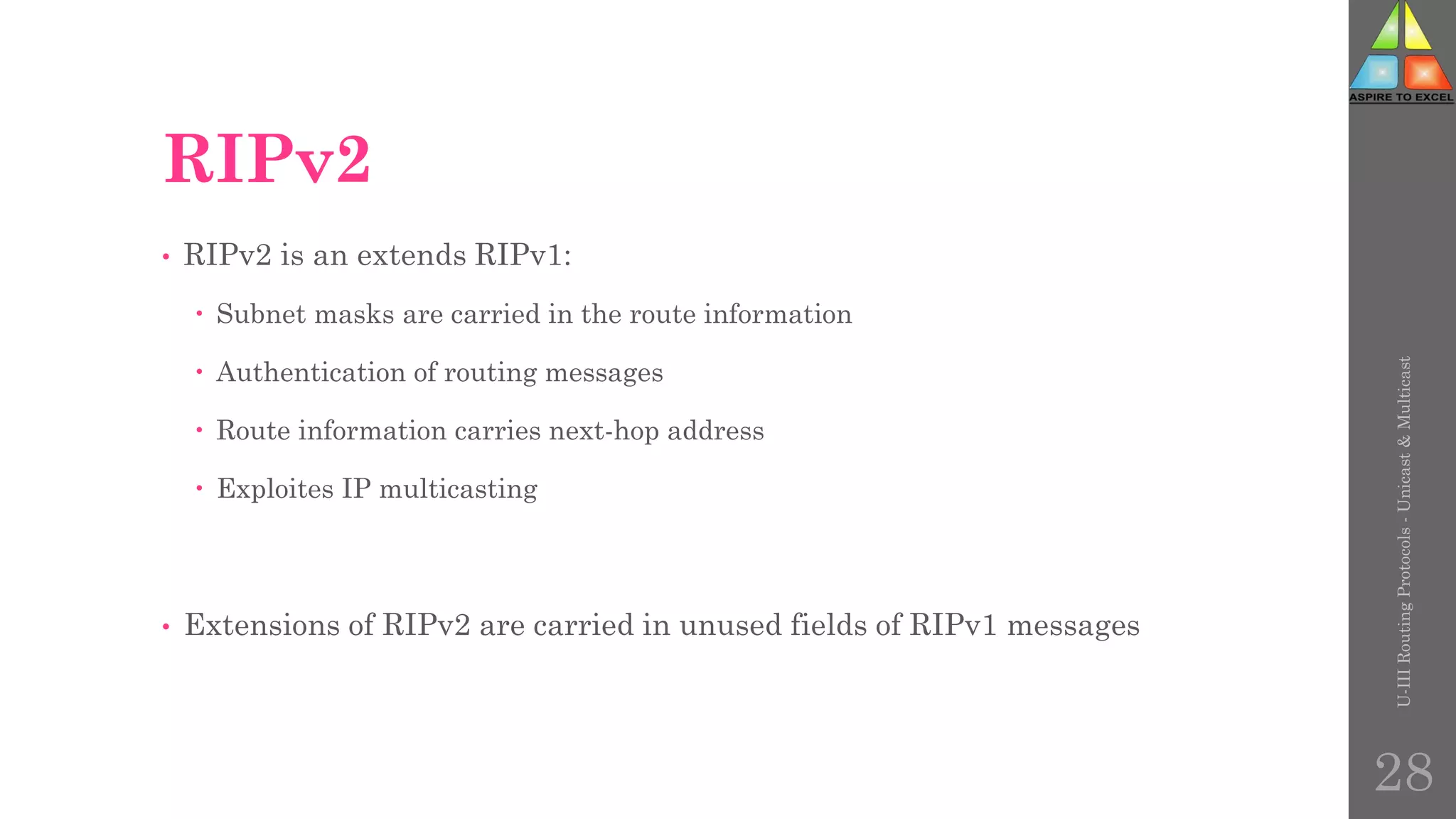 RIPv2
• RIPv2 is an extends RIPv1:
 Subnet masks are carried in the route information
 Authentication of routing messages
 Route information carries next-hop address
 Exploites IP multicasting
• Extensions of RIPv2 are carried in unused fields of RIPv1 messages
U-III
Routing
Protocols
-
Unicast
&
Multicast
28
 