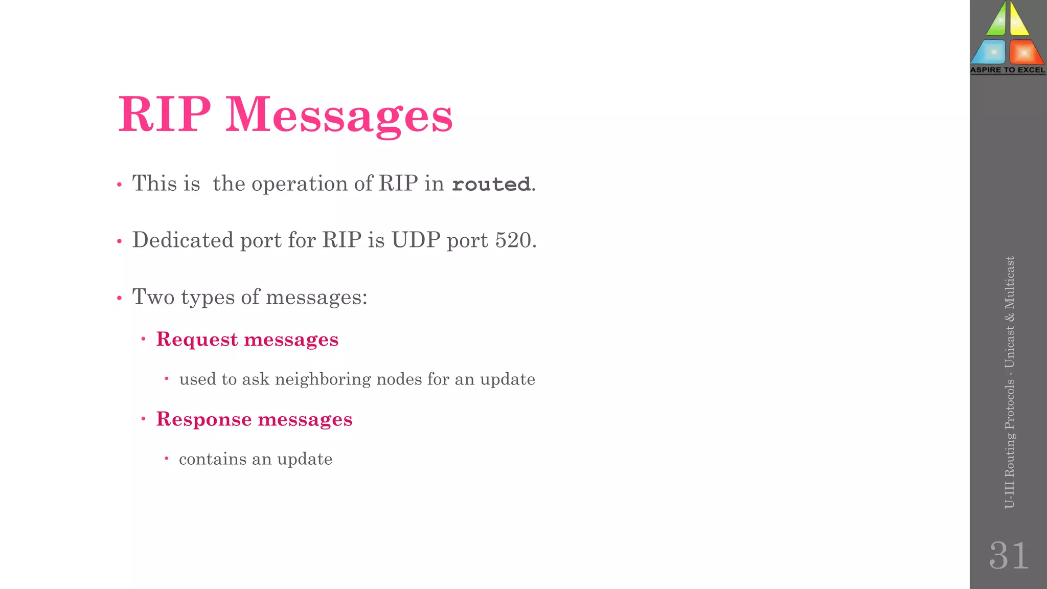 RIP Messages
• This is the operation of RIP in routed.
• Dedicated port for RIP is UDP port 520.
• Two types of messages:
 Request messages
 used to ask neighboring nodes for an update
 Response messages
 contains an update
U-III
Routing
Protocols
-
Unicast
&
Multicast
31
 