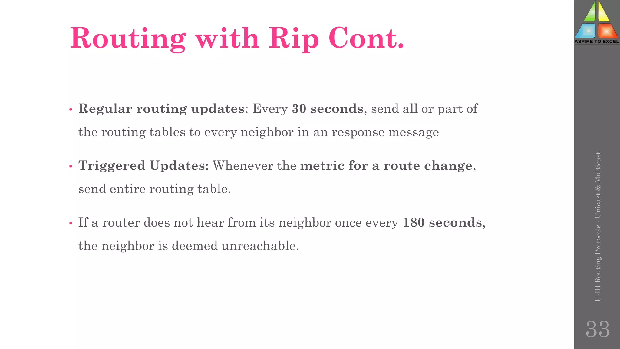 Routing with Rip Cont.
• Regular routing updates: Every 30 seconds, send all or part of
the routing tables to every neighbor in an response message
• Triggered Updates: Whenever the metric for a route change,
send entire routing table.
• If a router does not hear from its neighbor once every 180 seconds,
the neighbor is deemed unreachable.
U-III
Routing
Protocols
-
Unicast
&
Multicast
33
 