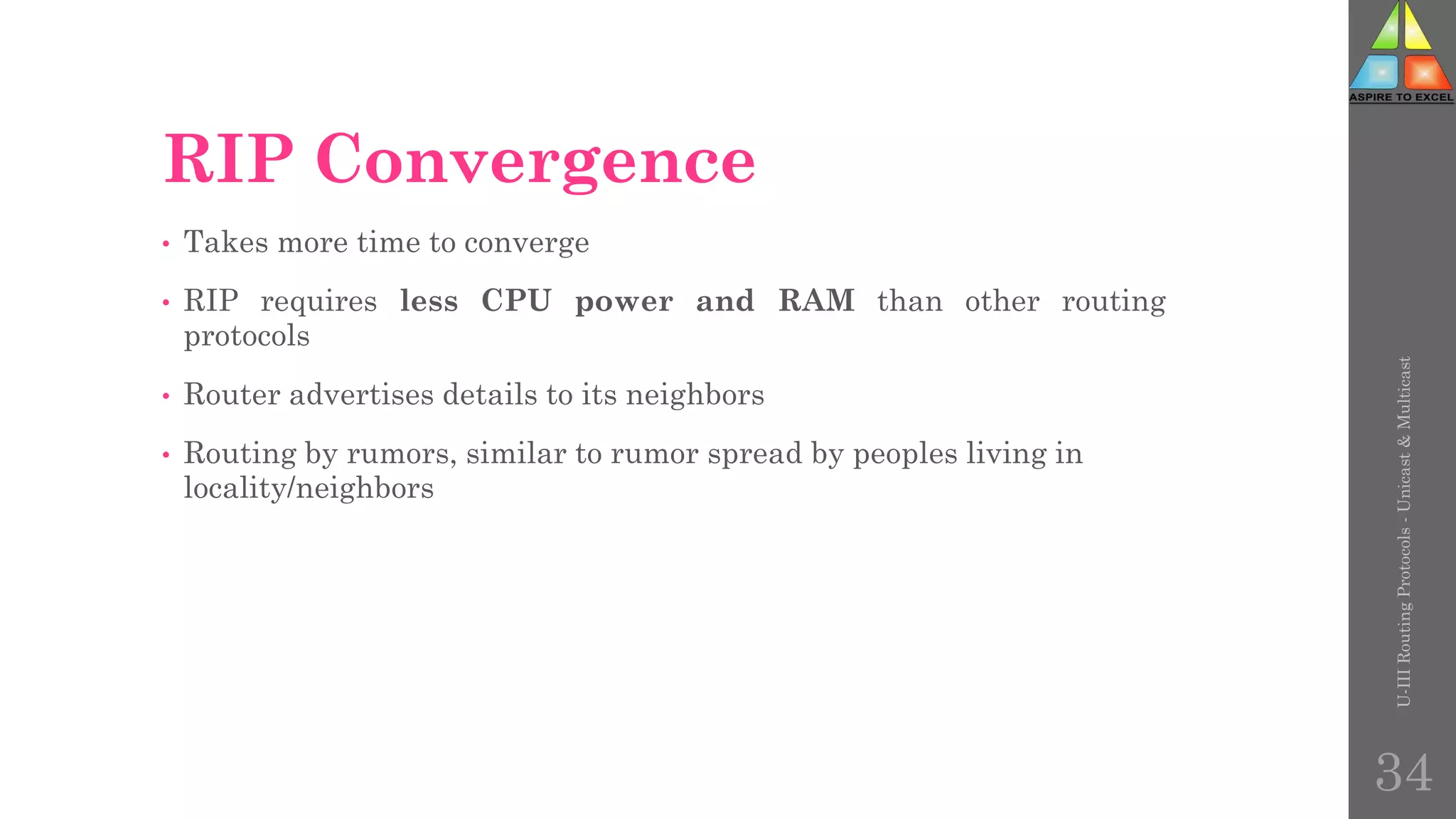 RIP Convergence
• Takes more time to converge
• RIP requires less CPU power and RAM than other routing
protocols
• Router advertises details to its neighbors
• Routing by rumors, similar to rumor spread by peoples living in
locality/neighbors
U-III
Routing
Protocols
-
Unicast
&
Multicast
34
 
