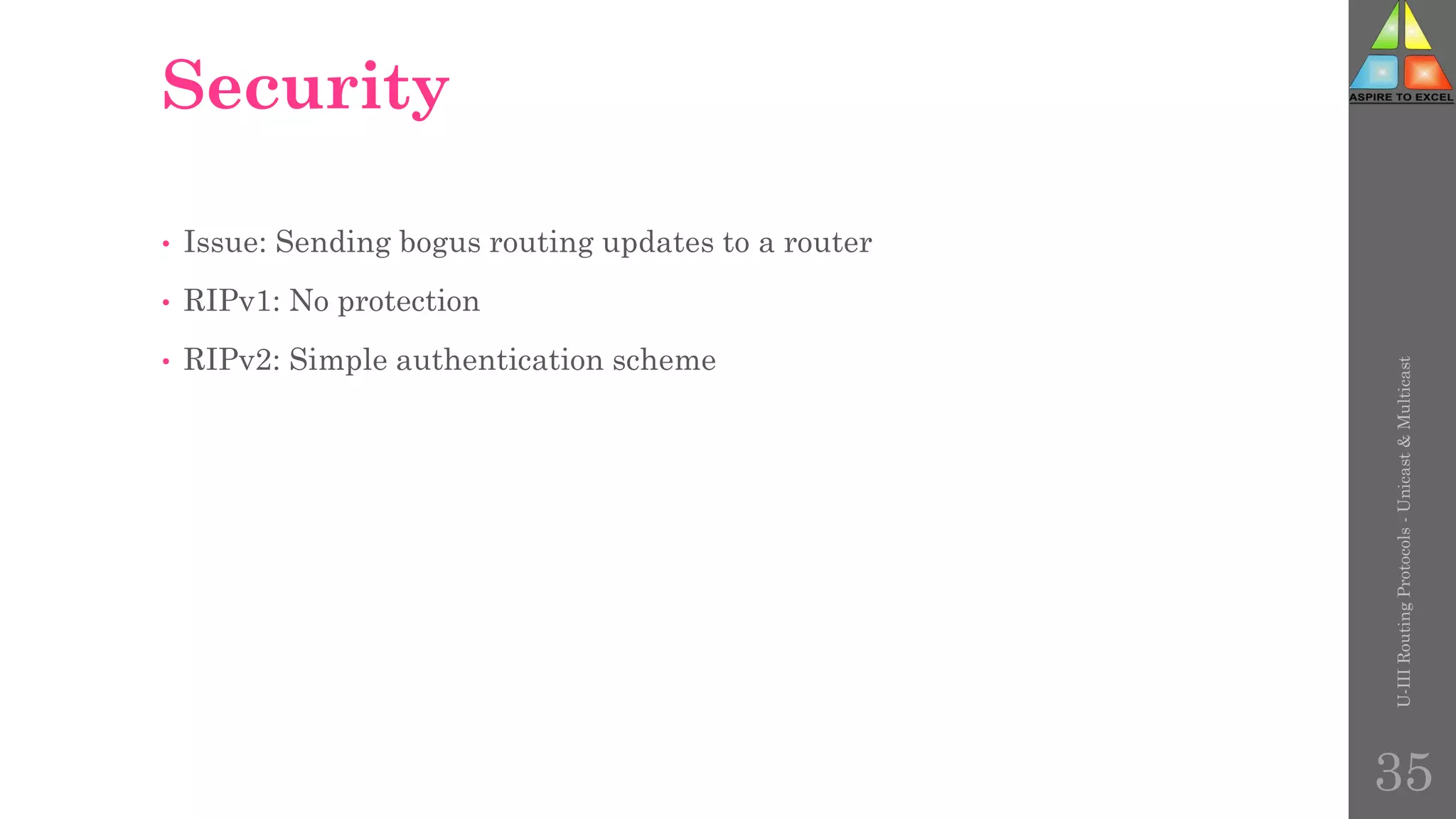 Security
• Issue: Sending bogus routing updates to a router
• RIPv1: No protection
• RIPv2: Simple authentication scheme
U-III
Routing
Protocols
-
Unicast
&
Multicast
35
 
