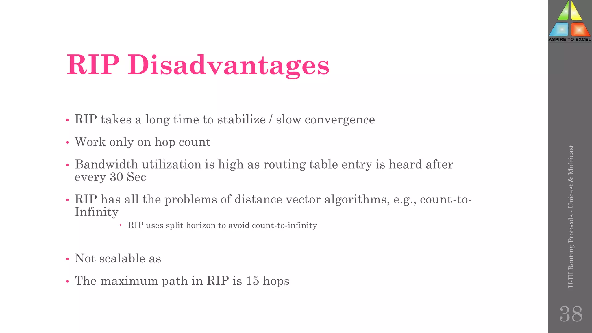 RIP Disadvantages
• RIP takes a long time to stabilize / slow convergence
• Work only on hop count
• Bandwidth utilization is high as routing table entry is heard after
every 30 Sec
• RIP has all the problems of distance vector algorithms, e.g., count-to-
Infinity
 RIP uses split horizon to avoid count-to-infinity
• Not scalable as
• The maximum path in RIP is 15 hops
U-III
Routing
Protocols
-
Unicast
&
Multicast
38
 