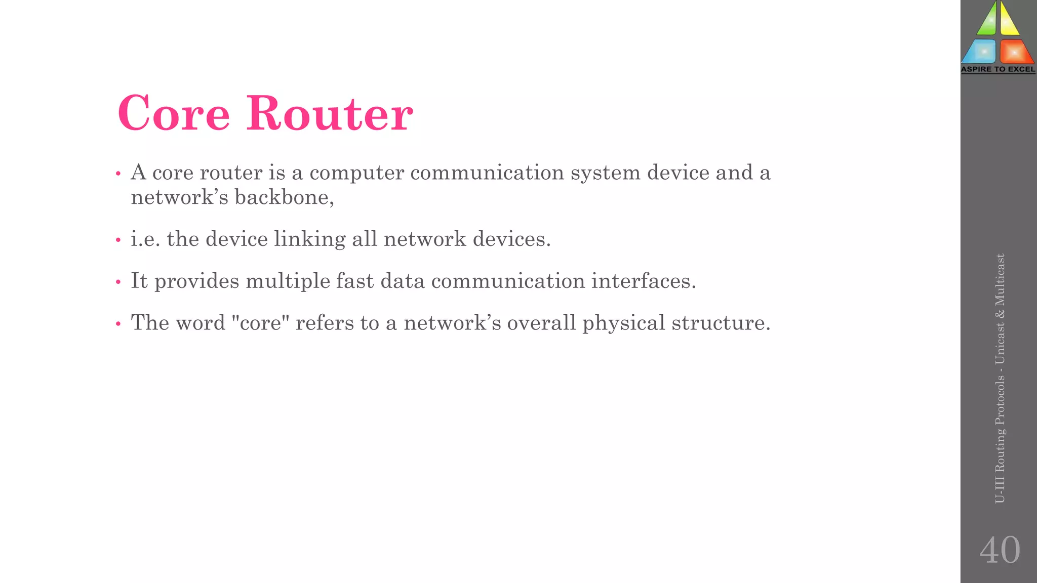 Core Router
• A core router is a computer communication system device and a
network’s backbone,
• i.e. the device linking all network devices.
• It provides multiple fast data communication interfaces.
• The word "core" refers to a network’s overall physical structure.
U-III
Routing
Protocols
-
Unicast
&
Multicast
40
 